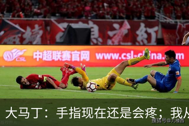 大马丁：手指现在还是会疼；我从未想过成为国家队的主角