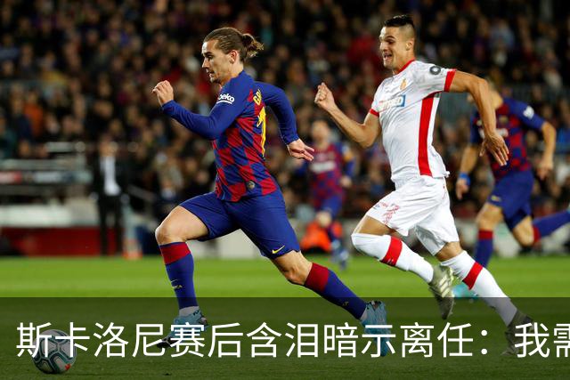 斯卡洛尼赛后含泪暗示离任：我需要时间思考，不确定能否再创辉煌