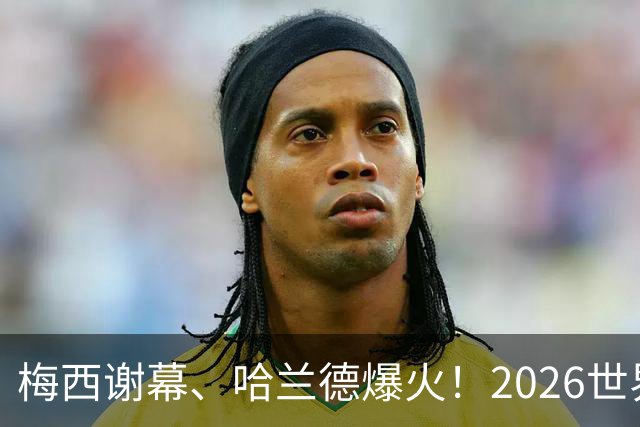 梅西谢幕、哈兰德爆火！2026世界杯，这些名场面一个都忘不了